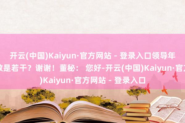 开云(中国)Kaiyun·官方网站 - 登录入口领导年底的鼓吹东谈主数是若干？谢谢！董秘： 您好-开云(中国)Kaiyun·官方网站 - 登录入口
