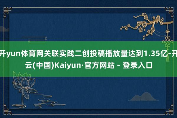开yun体育网关联实践二创投稿播放量达到1.35亿-开云(中国)Kaiyun·官方网站 - 登录入口