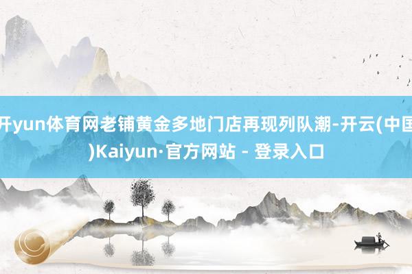 开yun体育网老铺黄金多地门店再现列队潮-开云(中国)Kaiyun·官方网站 - 登录入口
