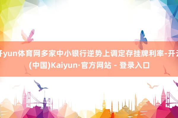 开yun体育网多家中小银行逆势上调定存挂牌利率-开云(中国)Kaiyun·官方网站 - 登录入口