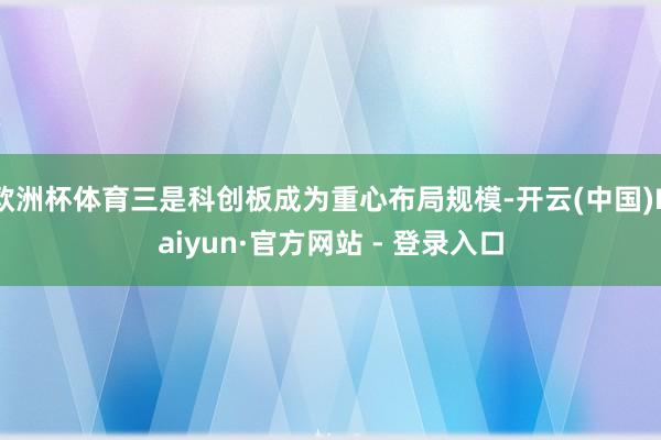 欧洲杯体育三是科创板成为重心布局规模-开云(中国)Kaiyun·官方网站 - 登录入口