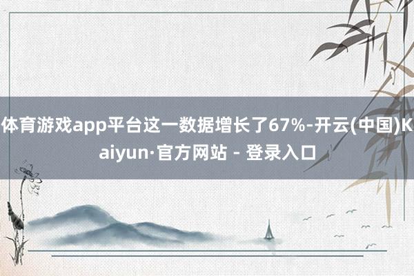 体育游戏app平台这一数据增长了67%-开云(中国)Kaiyun·官方网站 - 登录入口