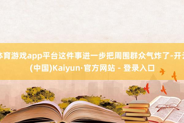 体育游戏app平台这件事进一步把周围群众气炸了-开云(中国)Kaiyun·官方网站 - 登录入口