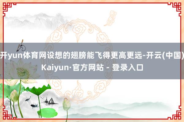 开yun体育网设想的翅膀能飞得更高更远-开云(中国)Kaiyun·官方网站 - 登录入口