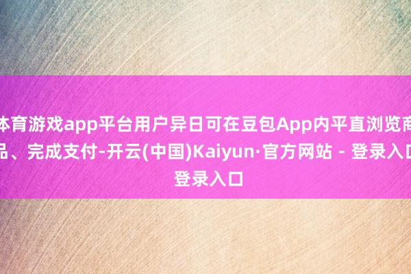 体育游戏app平台用户异日可在豆包App内平直浏览商品、完成支付-开云(中国)Kaiyun·官方网站 - 登录入口