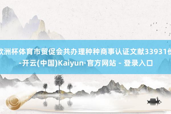 欧洲杯体育市贸促会共办理种种商事认证文献33931份-开云(中国)Kaiyun·官方网站 - 登录入口