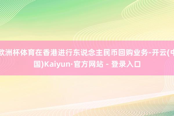 欧洲杯体育在香港进行东说念主民币回购业务-开云(中国)Kaiyun·官方网站 - 登录入口