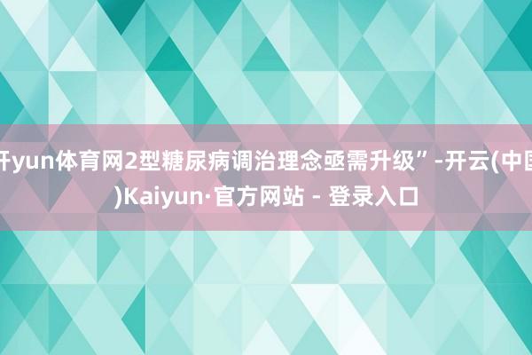 开yun体育网2型糖尿病调治理念亟需升级”-开云(中国)Kaiyun·官方网站 - 登录入口