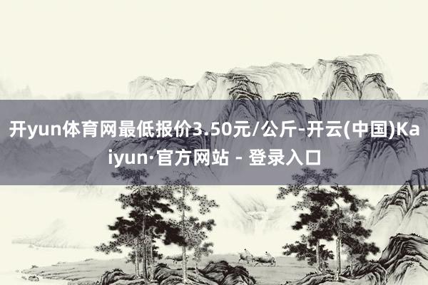 开yun体育网最低报价3.50元/公斤-开云(中国)Kaiyun·官方网站 - 登录入口