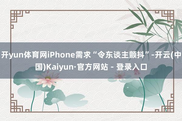开yun体育网iPhone需求“令东谈主颤抖”-开云(中国)Kaiyun·官方网站 - 登录入口