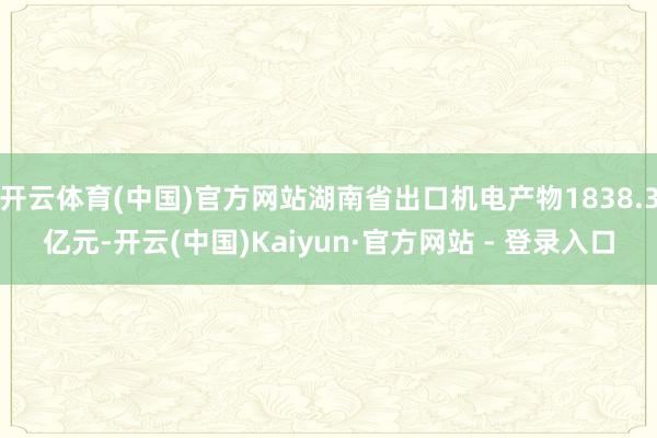 开云体育(中国)官方网站湖南省出口机电产物1838.3亿元-开云(中国)Kaiyun·官方网站 - 登录入口