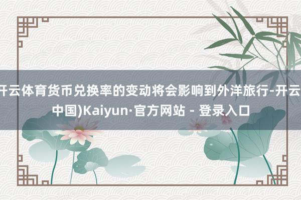 开云体育货币兑换率的变动将会影响到外洋旅行-开云(中国)Kaiyun·官方网站 - 登录入口