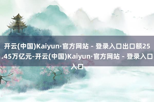 开云(中国)Kaiyun·官方网站 - 登录入口出口额25.45万亿元-开云(中国)Kaiyun·官方网站 - 登录入口
