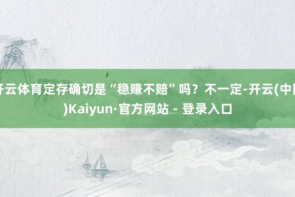开云体育定存确切是“稳赚不赔”吗?不一定-开云(中国)Kaiyun·官方网站 - 登录入口