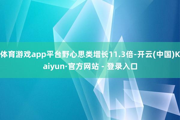 体育游戏app平台野心思类增长11.3倍-开云(中国)Kaiyun·官方网站 - 登录入口