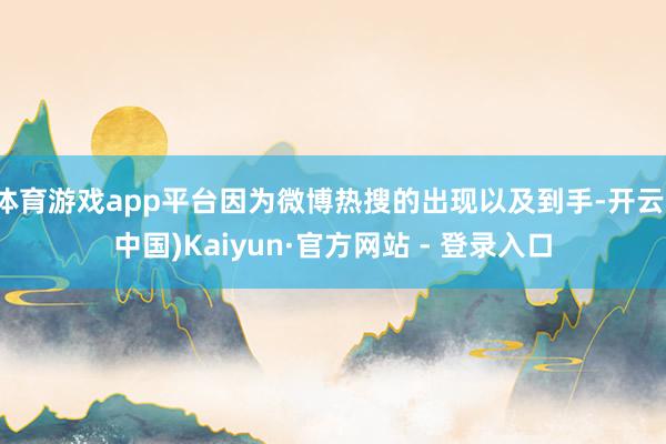 体育游戏app平台因为微博热搜的出现以及到手-开云(中国)Kaiyun·官方网站 - 登录入口