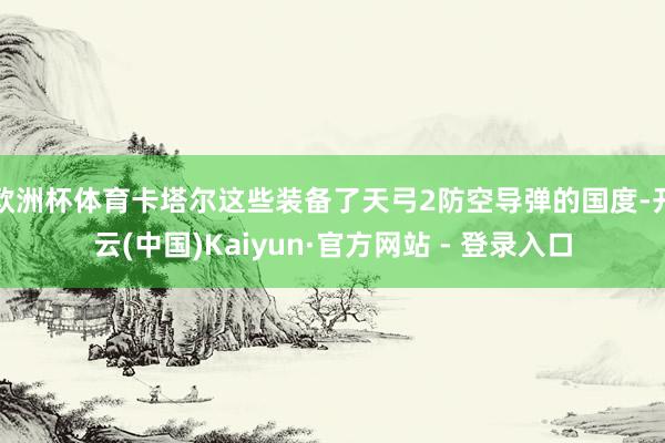 欧洲杯体育卡塔尔这些装备了天弓2防空导弹的国度-开云(中国)Kaiyun·官方网站 - 登录入口