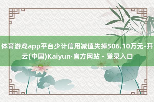 体育游戏app平台少计信用减值失掉506.10万元-开云(中国)Kaiyun·官方网站 - 登录入口
